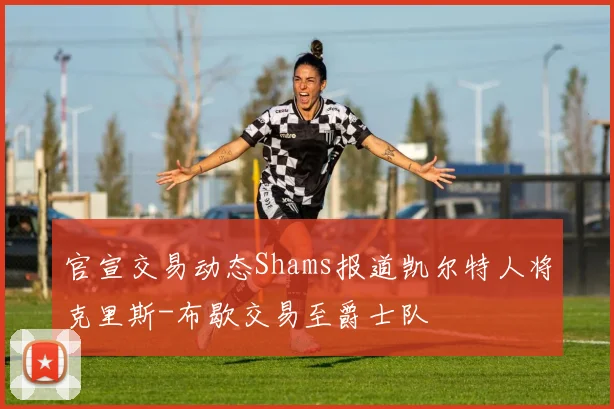 官宣交易动态Shams报道凯尔特人将克里斯-布歇交易至爵士队