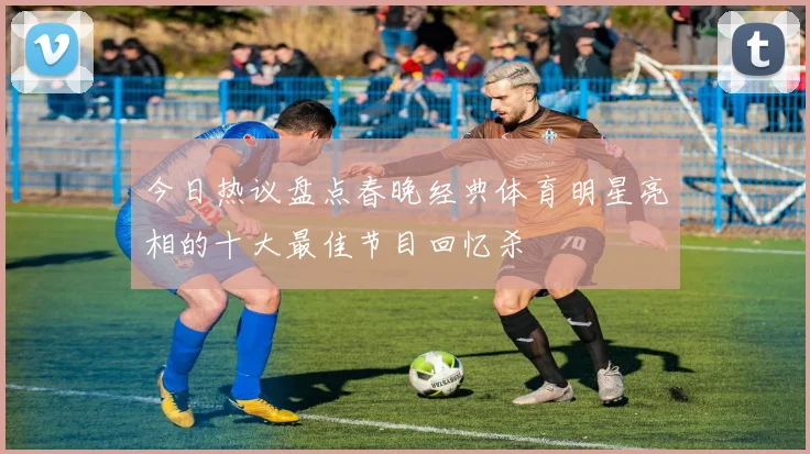 今日热议盘点春晚经典体育明星亮相的十大最佳节目回忆杀