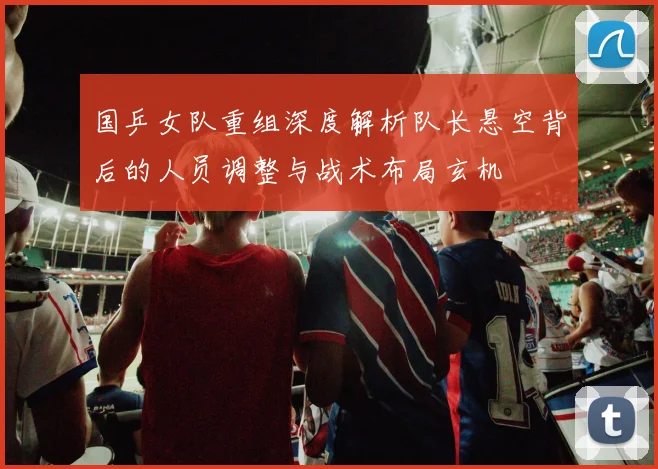 国乒女队重组深度解析队长悬空背后的人员调整与战术布局玄机