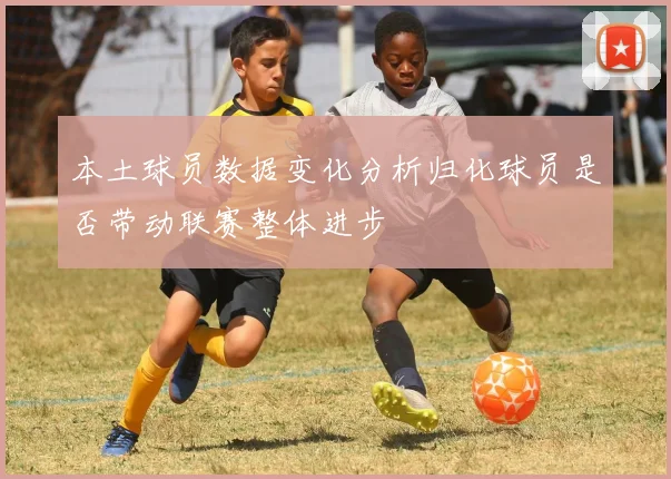 本土球员数据变化分析归化球员是否带动联赛整体进步